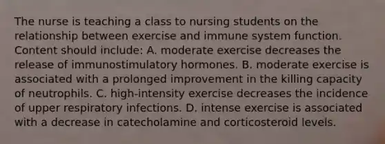 The nurse is teaching a class to nursing students on the relationship between exercise and immune system function. Content should include: A. moderate exercise decreases the release of immunostimulatory hormones. B. moderate exercise is associated with a prolonged improvement in the killing capacity of neutrophils. C. high-intensity exercise decreases the incidence of upper respiratory infections. D. intense exercise is associated with a decrease in catecholamine and corticosteroid levels.