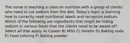 The nurse is teaching a class on nutrition with a group of clients who need to cut sodium from the diet. Today's topic is learning how to correctly read nutritional labels and recognize sodium. Which of the following are ingredients that might be hiding sodium in various foods that the clients need to be aware of? Select all that apply. A) Casein B) MSG C) Gelatin D) Baking soda E) Food coloring F) Baking powder