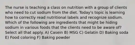 The nurse is teaching a class on nutrition with a group of clients who need to cut sodium from the diet. Today's topic is learning how to correctly read nutritional labels and recognize sodium. Which of the following are ingredients that might be hiding sodium in various foods that the clients need to be aware of? Select all that apply. A) Casein B) MSG C) Gelatin D) Baking soda E) Food coloring F) Baking powder