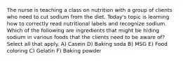 The nurse is teaching a class on nutrition with a group of clients who need to cut sodium from the diet. Today's topic is learning how to correctly read nutritional labels and recognize sodium. Which of the following are ingredients that might be hiding sodium in various foods that the clients need to be aware of? Select all that apply. A) Casein D) Baking soda B) MSG E) Food coloring C) Gelatin F) Baking powder