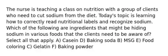 The nurse is teaching a class on nutrition with a group of clients who need to cut sodium from the diet. Today's topic is learning how to correctly read nutritional labels and recognize sodium. Which of the following are ingredients that might be hiding sodium in various foods that the clients need to be aware of? Select all that apply. A) Casein D) Baking soda B) MSG E) Food coloring C) Gelatin F) Baking powder