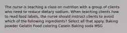 The nurse is teaching a class on nutrition with a group of clients who need to reduce dietary sodium. When teaching clients how to read food labels, the nurse should instruct clients to avoid which of the following ingredients? Select all that apply. Baking powder Gelatin Food coloring Casein Baking soda MSG