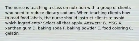 The nurse is teaching a class on nutrition with a group of clients who need to reduce dietary sodium. When teaching clients how to read food labels, the nurse should instruct clients to avoid which ingredients? Select all that apply. Answers: B. MSG A. xanthan gum D. baking soda F. baking powder E. food coloring C. gelatin