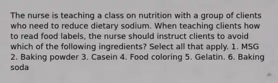 The nurse is teaching a class on nutrition with a group of clients who need to reduce dietary sodium. When teaching clients how to read food labels, the nurse should instruct clients to avoid which of the following ingredients? Select all that apply. 1. MSG 2. Baking powder 3. Casein 4. Food coloring 5. Gelatin. 6. Baking soda