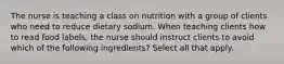 The nurse is teaching a class on nutrition with a group of clients who need to reduce dietary sodium. When teaching clients how to read food labels, the nurse should instruct clients to avoid which of the following ingredients? Select all that apply.