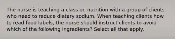 The nurse is teaching a class on nutrition with a group of clients who need to reduce dietary sodium. When teaching clients how to read food labels, the nurse should instruct clients to avoid which of the following ingredients? Select all that apply.