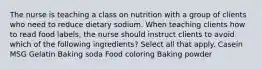 The nurse is teaching a class on nutrition with a group of clients who need to reduce dietary sodium. When teaching clients how to read food labels, the nurse should instruct clients to avoid which of the following ingredients? Select all that apply. Casein MSG Gelatin Baking soda Food coloring Baking powder