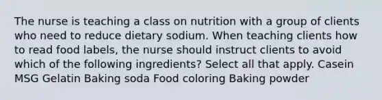 The nurse is teaching a class on nutrition with a group of clients who need to reduce dietary sodium. When teaching clients how to read food labels, the nurse should instruct clients to avoid which of the following ingredients? Select all that apply. Casein MSG Gelatin Baking soda Food coloring Baking powder