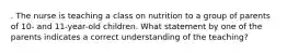 . The nurse is teaching a class on nutrition to a group of parents of 10- and 11-year-old children. What statement by one of the parents indicates a correct understanding of the teaching?