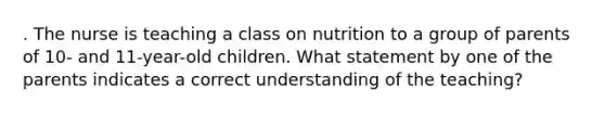 . The nurse is teaching a class on nutrition to a group of parents of 10- and 11-year-old children. What statement by one of the parents indicates a correct understanding of the teaching?