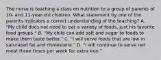 The nurse is teaching a class on nutrition to a group of parents of 10- and 11-year-old children. What statement by one of the parents indicates a correct understanding of the teaching? A. "My child does not need to eat a variety of foods, just his favorite food groups." B. "My child can add salt and sugar to foods to make them taste better." C. "I will serve foods that are low in saturated fat and cholesterol." D. "I will continue to serve red meat three times per week for extra iron."