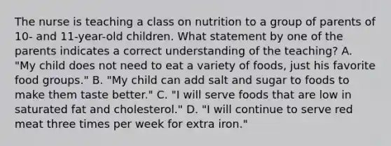 The nurse is teaching a class on nutrition to a group of parents of 10- and 11-year-old children. What statement by one of the parents indicates a correct understanding of the teaching? A. "My child does not need to eat a variety of foods, just his favorite food groups." B. "My child can add salt and sugar to foods to make them taste better." C. "I will serve foods that are low in saturated fat and cholesterol." D. "I will continue to serve red meat three times per week for extra iron."