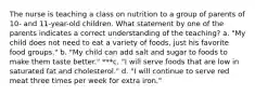 The nurse is teaching a class on nutrition to a group of parents of 10- and 11-year-old children. What statement by one of the parents indicates a correct understanding of the teaching? a. "My child does not need to eat a variety of foods, just his favorite food groups." b. "My child can add salt and sugar to foods to make them taste better." ***c. "I will serve foods that are low in saturated fat and cholesterol." d. "I will continue to serve red meat three times per week for extra iron."