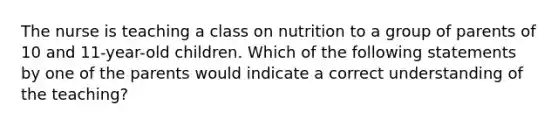 The nurse is teaching a class on nutrition to a group of parents of 10 and 11-year-old children. Which of the following statements by one of the parents would indicate a correct understanding of the teaching?