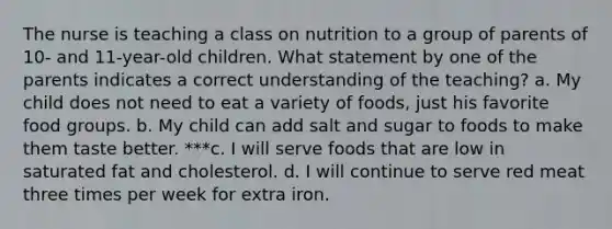 The nurse is teaching a class on nutrition to a group of parents of 10- and 11-year-old children. What statement by one of the parents indicates a correct understanding of the teaching? a. My child does not need to eat a variety of foods, just his favorite food groups. b. My child can add salt and sugar to foods to make them taste better. ***c. I will serve foods that are low in saturated fat and cholesterol. d. I will continue to serve red meat three times per week for extra iron.