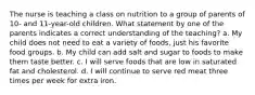 The nurse is teaching a class on nutrition to a group of parents of 10- and 11-year-old children. What statement by one of the parents indicates a correct understanding of the teaching? a. My child does not need to eat a variety of foods, just his favorite food groups. b. My child can add salt and sugar to foods to make them taste better. c. I will serve foods that are low in saturated fat and cholesterol. d. I will continue to serve red meat three times per week for extra iron.