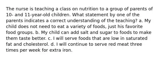 The nurse is teaching a class on nutrition to a group of parents of 10- and 11-year-old children. What statement by one of the parents indicates a correct understanding of the teaching? a. My child does not need to eat a variety of foods, just his favorite food groups. b. My child can add salt and sugar to foods to make them taste better. c. I will serve foods that are low in saturated fat and cholesterol. d. I will continue to serve red meat three times per week for extra iron.