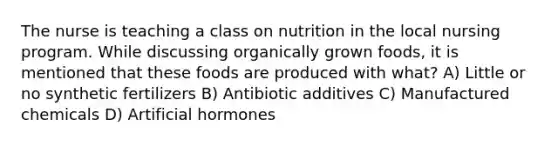 The nurse is teaching a class on nutrition in the local nursing program. While discussing organically grown foods, it is mentioned that these foods are produced with what? A) Little or no synthetic fertilizers B) Antibiotic additives C) Manufactured chemicals D) Artificial hormones