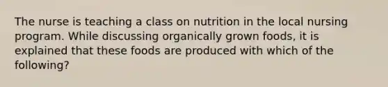 The nurse is teaching a class on nutrition in the local nursing program. While discussing organically grown foods, it is explained that these foods are produced with which of the following?