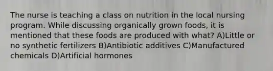 The nurse is teaching a class on nutrition in the local nursing program. While discussing organically grown foods, it is mentioned that these foods are produced with what? A)Little or no synthetic fertilizers B)Antibiotic additives C)Manufactured chemicals D)Artificial hormones