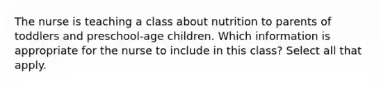 The nurse is teaching a class about nutrition to parents of toddlers and preschool-age children. Which information is appropriate for the nurse to include in this class? Select all that apply.