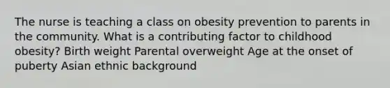 The nurse is teaching a class on obesity prevention to parents in the community. What is a contributing factor to childhood obesity? Birth weight Parental overweight Age at the onset of puberty Asian ethnic background