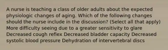 A nurse is teaching a class of older adults about the expected physiologic changes of aging. Which of the following changes should the nurse include in the discussion? (Select all that apply) More difficulty seeing due to a greater sensitivity to glare Decreased cough reflex Decreased bladder capacity Decreased systolic blood pressure Dehydration of intervertebral discs