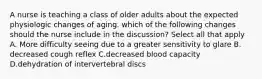 A nurse is teaching a class of older adults about the expected physiologic changes of aging. which of the following changes should the nurse include in the discussion? Select all that apply A. More difficulty seeing due to a greater sensitivity to glare B. decreased cough reflex C.decreased blood capacity D.dehydration of intervertebral discs