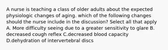 A nurse is teaching a class of older adults about the expected physiologic changes of aging. which of the following changes should the nurse include in the discussion? Select all that apply A. More difficulty seeing due to a greater sensitivity to glare B. decreased cough reflex C.decreased blood capacity D.dehydration of intervertebral discs