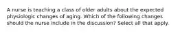 A nurse is teaching a class of older adults about the expected physiologic changes of aging. Which of the following changes should the nurse include in the discussion? Select all that apply.​