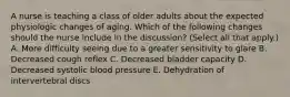 A nurse is teaching a class of older adults about the expected physiologic changes of aging. Which of the following changes should the nurse include in the discussion? (Select all that apply.) A. More difficulty seeing due to a greater sensitivity to glare B. Decreased cough reflex C. Decreased bladder capacity D. Decreased systolic blood pressure E. Dehydration of intervertebral discs