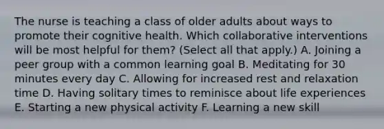 The nurse is teaching a class of older adults about ways to promote their cognitive health. Which collaborative interventions will be most helpful for them? (Select all that apply.) A. Joining a peer group with a common learning goal B. Meditating for 30 minutes every day C. Allowing for increased rest and relaxation time D. Having solitary times to reminisce about life experiences E. Starting a new physical activity F. Learning a new skill