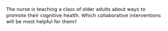 The nurse is teaching a class of older adults about ways to promote their cognitive health. Which collaborative interventions will be most helpful for them?