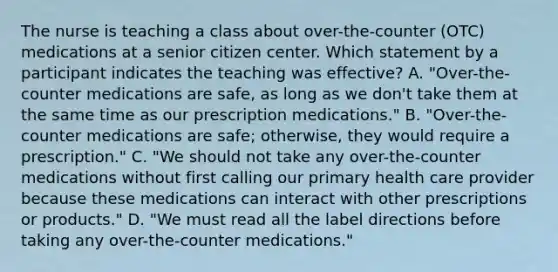 The nurse is teaching a class about over-the-counter (OTC) medications at a senior citizen center. Which statement by a participant indicates the teaching was effective? A. "Over-the-counter medications are safe, as long as we don't take them at the same time as our prescription medications." B. "Over-the-counter medications are safe; otherwise, they would require a prescription." C. "We should not take any over-the-counter medications without first calling our primary health care provider because these medications can interact with other prescriptions or products." D. "We must read all the label directions before taking any over-the-counter medications."