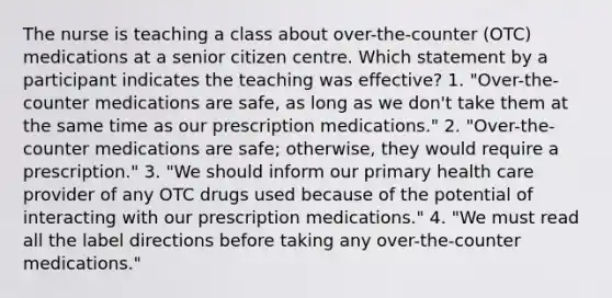 The nurse is teaching a class about over-the-counter (OTC) medications at a senior citizen centre. Which statement by a participant indicates the teaching was effective? 1. "Over-the-counter medications are safe, as long as we don't take them at the same time as our prescription medications." 2. "Over-the-counter medications are safe; otherwise, they would require a prescription." 3. "We should inform our primary health care provider of any OTC drugs used because of the potential of interacting with our prescription medications." 4. "We must read all the label directions before taking any over-the-counter medications."