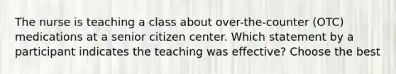 The nurse is teaching a class about over-the-counter (OTC) medications at a senior citizen center. Which statement by a participant indicates the teaching was effective? Choose the best