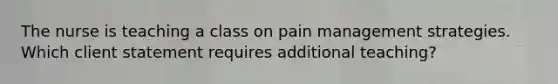 The nurse is teaching a class on pain management strategies. Which client statement requires additional teaching?