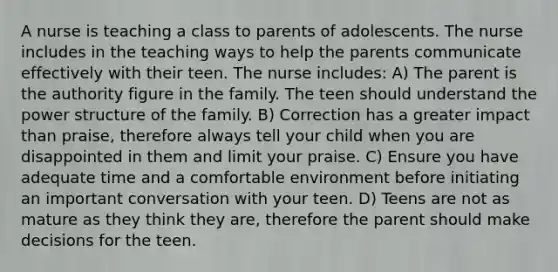 A nurse is teaching a class to parents of adolescents. The nurse includes in the teaching ways to help the parents communicate effectively with their teen. The nurse includes: A) The parent is the authority figure in the family. The teen should understand the power structure of the family. B) Correction has a greater impact than praise, therefore always tell your child when you are disappointed in them and limit your praise. C) Ensure you have adequate time and a comfortable environment before initiating an important conversation with your teen. D) Teens are not as mature as they think they are, therefore the parent should make decisions for the teen.