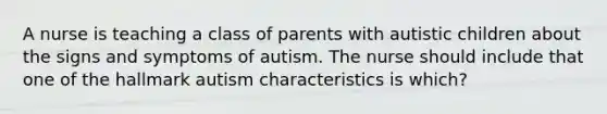 A nurse is teaching a class of parents with autistic children about the signs and symptoms of autism. The nurse should include that one of the hallmark autism characteristics is which?