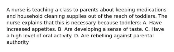 A nurse is teaching a class to parents about keeping medications and household cleaning supplies out of the reach of toddlers. The nurse explains that this is necessary because toddlers: A. Have increased appetites. B. Are developing a sense of taste. C. Have a high level of oral activity. D. Are rebelling against parental authority