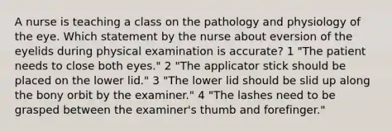 A nurse is teaching a class on the pathology and physiology of the eye. Which statement by the nurse about eversion of the eyelids during physical examination is accurate? 1 "The patient needs to close both eyes." 2 "The applicator stick should be placed on the lower lid." 3 "The lower lid should be slid up along the bony orbit by the examiner." 4 "The lashes need to be grasped between the examiner's thumb and forefinger."