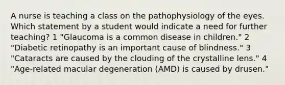 A nurse is teaching a class on the pathophysiology of the eyes. Which statement by a student would indicate a need for further teaching? 1 "Glaucoma is a common disease in children." 2 "Diabetic retinopathy is an important cause of blindness." 3 "Cataracts are caused by the clouding of the crystalline lens." 4 "Age-related macular degeneration (AMD) is caused by drusen."