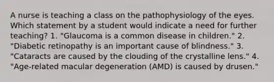 A nurse is teaching a class on the pathophysiology of the eyes. Which statement by a student would indicate a need for further teaching? 1. "Glaucoma is a common disease in children." 2. "Diabetic retinopathy is an important cause of blindness." 3. "Cataracts are caused by the clouding of the crystalline lens." 4. "Age-related macular degeneration (AMD) is caused by drusen."