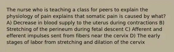 The nurse who is teaching a class for peers to explain the physiology of pain explains that somatic pain is caused by what? A) Decrease in blood supply to the uterus during contractions B) Stretching of the perineum during fetal descent C) Afferent and efferent impulses sent from fibers near the cervix D) The early stages of labor from stretching and dilation of the cervix