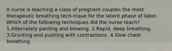 A nurse is teaching a class of pregnant couples the most therapeutic breathing tech-nique for the latent phase of labor. Which of the following techniques did the nurse teach? 1.Alternately panting and blowing. 2.Rapid, deep breathing. 3.Grunting and pushing with contractions .4.Slow chest breathing