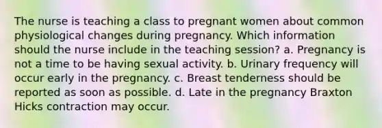 The nurse is teaching a class to pregnant women about common physiological changes during pregnancy. Which information should the nurse include in the teaching session? a. Pregnancy is not a time to be having sexual activity. b. Urinary frequency will occur early in the pregnancy. c. Breast tenderness should be reported as soon as possible. d. Late in the pregnancy Braxton Hicks contraction may occur.