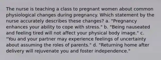 The nurse is teaching a class to pregnant women about common physiological changes during pregnancy. Which statement by the nurse accurately describes these changes? a. "Pregnancy enhances your ability to cope with stress." b. "Being nauseated and feeling tired will not affect your physical body image." c. "You and your partner may experience feelings of uncertainty about assuming the roles of parents." d. "Returning home after delivery will rejuvenate you and foster independence."