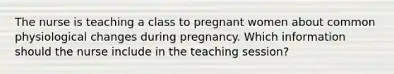 The nurse is teaching a class to pregnant women about common physiological changes during pregnancy. Which information should the nurse include in the teaching session?