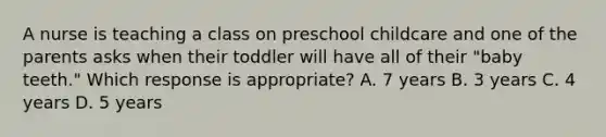 A nurse is teaching a class on preschool childcare and one of the parents asks when their toddler will have all of their "baby teeth." Which response is appropriate? A. 7 years B. 3 years C. 4 years D. 5 years