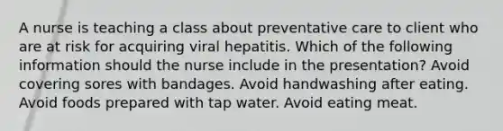 A nurse is teaching a class about preventative care to client who are at risk for acquiring viral hepatitis. Which of the following information should the nurse include in the presentation? Avoid covering sores with bandages. Avoid handwashing after eating. Avoid foods prepared with tap water. Avoid eating meat.